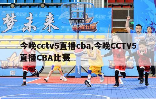 今晚cctv5直播cba,今晚CCTV5直播CBA比赛