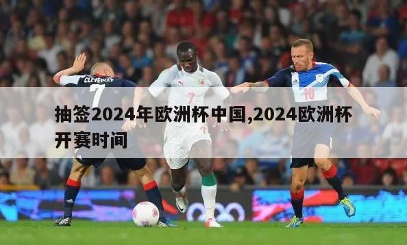 抽签2024年欧洲杯中国,2024欧洲杯开赛时间